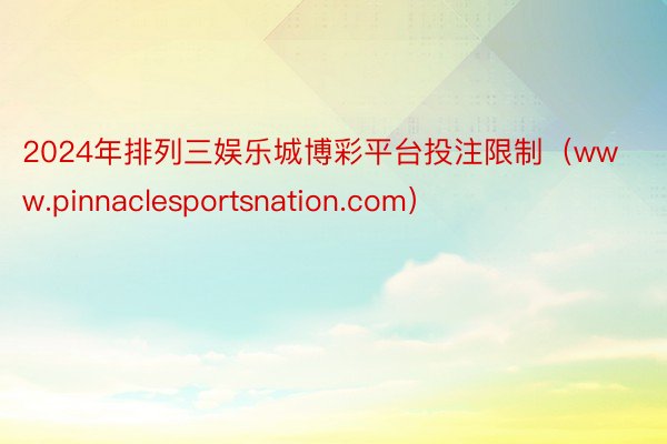 2024年排列三娱乐城博彩平台投注限制（www.pinnaclesportsnation.com）