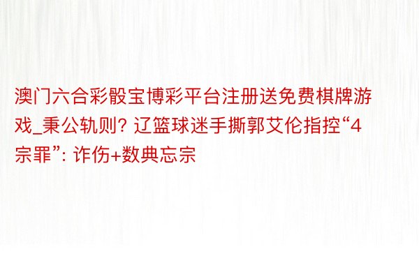 澳门六合彩骰宝博彩平台注册送免费棋牌游戏_秉公轨则? 辽篮球迷手撕郭艾伦指控“4宗罪”: 诈伤+数典忘宗