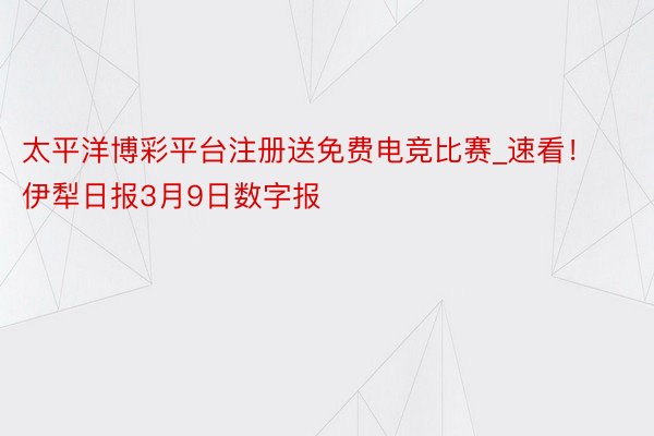 太平洋博彩平台注册送免费电竞比赛_速看！伊犁日报3月9日数字报