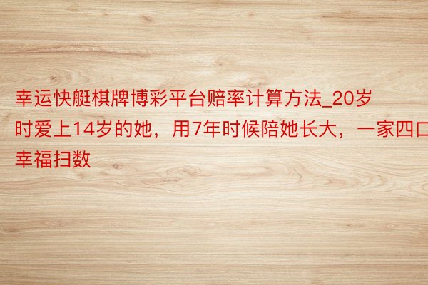 幸运快艇棋牌博彩平台赔率计算方法_20岁时爱上14岁的她，用7年时候陪她长大，一家四口幸福扫数