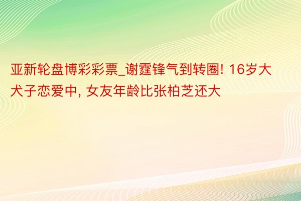 亚新轮盘博彩彩票_谢霆锋气到转圈! 16岁大犬子恋爱中， 女友年龄比张柏芝还大