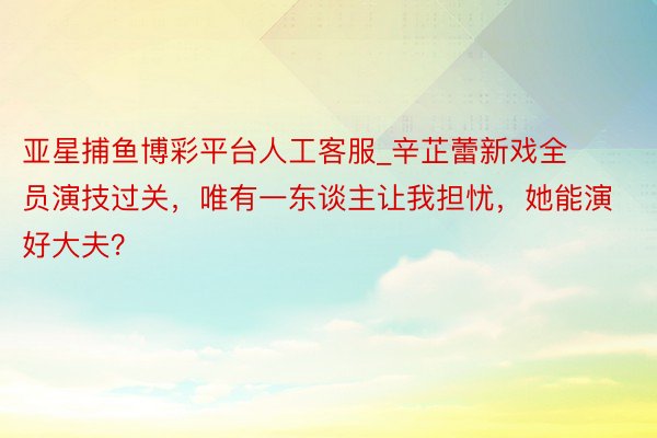 亚星捕鱼博彩平台人工客服_辛芷蕾新戏全员演技过关，唯有一东谈主让我担忧，她能演好大夫？