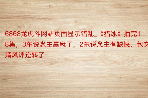 6868龙虎斗网站页面显示错乱_《猎冰》播完18集，3东说念主赢麻了，2东说念主有缺憾，包文婧风评逆转了