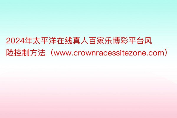 2024年太平洋在线真人百家乐博彩平台风险控制方法（www.crownracessitezone.com）