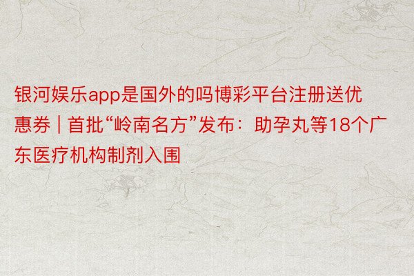 银河娱乐app是国外的吗博彩平台注册送优惠券 | 首批“岭南名方”发布：助孕丸等18个广东医疗机构制剂入围