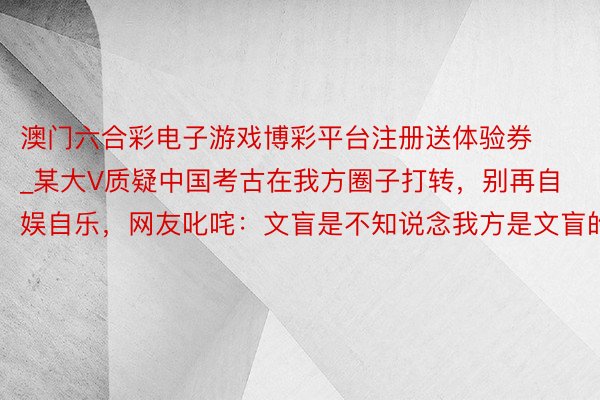 澳门六合彩电子游戏博彩平台注册送体验券_某大V质疑中国考古在我方圈子打转，别再自娱自乐，网友叱咤：文盲是不知说念我方是文盲的