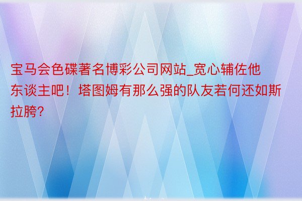 宝马会色碟著名博彩公司网站_宽心辅佐他东谈主吧！塔图姆有那么强的队友若何还如斯拉胯？