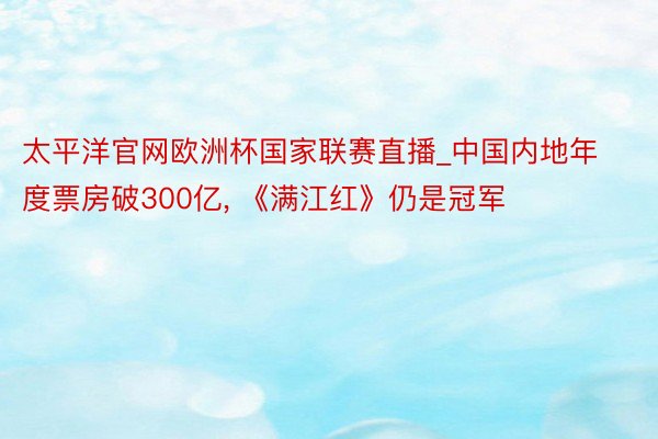 太平洋官网欧洲杯国家联赛直播_中国内地年度票房破300亿, 《满江红》仍是冠军