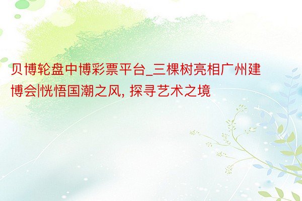 贝博轮盘中博彩票平台_三棵树亮相广州建博会|恍悟国潮之风, 探寻艺术之境