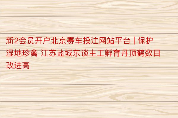 新2会员开户北京赛车投注网站平台 | 保护湿地珍禽 江苏盐城东谈主工孵育丹顶鹤数目改进高