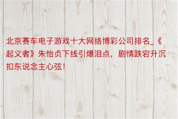 北京赛车电子游戏十大网络博彩公司排名_《起义者》朱怡贞下线引爆泪点，剧情跌宕升沉扣东说念主心弦！