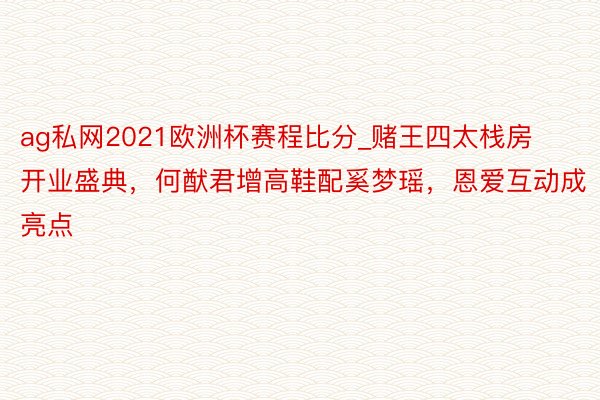 ag私网2021欧洲杯赛程比分_赌王四太栈房开业盛典，何猷君增高鞋配奚梦瑶，恩爱互动成亮点