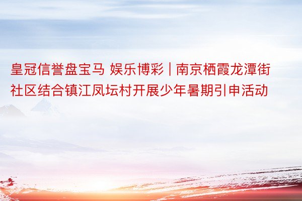 皇冠信誉盘宝马 娱乐博彩 | 南京栖霞龙潭街社区结合镇江凤坛村开展少年暑期引申活动