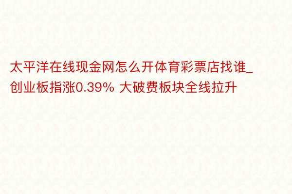 太平洋在线现金网怎么开体育彩票店找谁_创业板指涨0.39% 大破费板块全线拉升