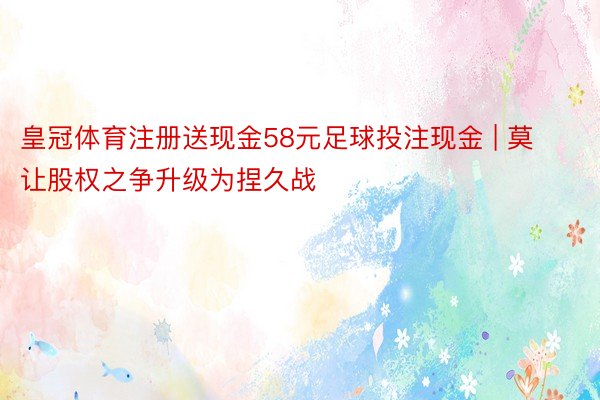 皇冠体育注册送现金58元足球投注现金 | 莫让股权之争升级为捏久战