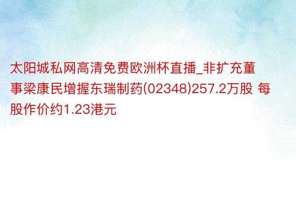 太阳城私网高清免费欧洲杯直播_非扩充董事梁康民增握东瑞制药(02348)257.2万股 每股作价约1.23港元