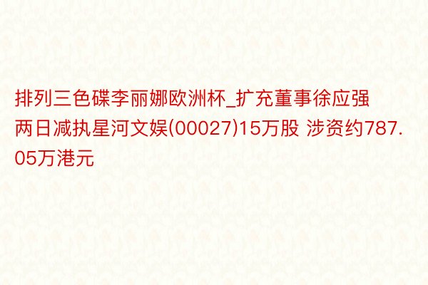 排列三色碟李丽娜欧洲杯_扩充董事徐应强两日减执星河文娱(00027)15万股 涉资约787.05万港元