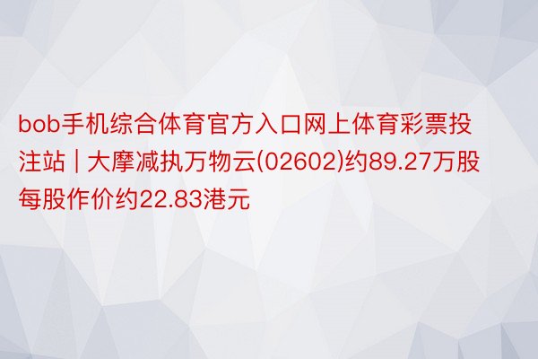 bob手机综合体育官方入口网上体育彩票投注站 | 大摩减执万物云(02602)约89.27万股 每股作价约22.83港元