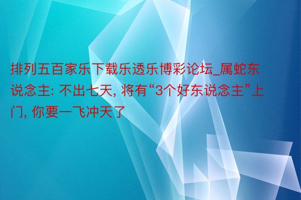 排列五百家乐下载乐透乐博彩论坛_属蛇东说念主: 不出七天, 将有“3个好东说念主”上门, 你要一飞冲天了