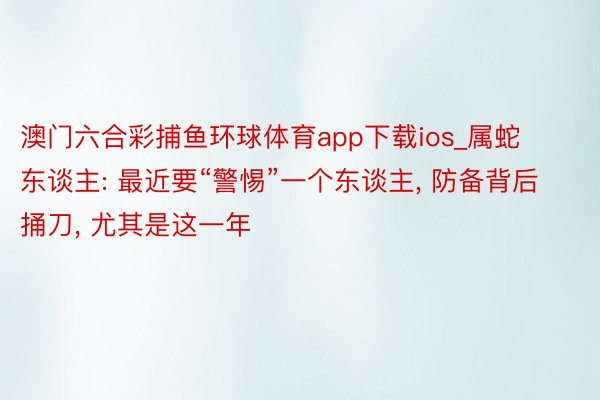 澳门六合彩捕鱼环球体育app下载ios_属蛇东谈主: 最近要“警惕”一个东谈主, 防备背后捅刀, 尤其是这一年