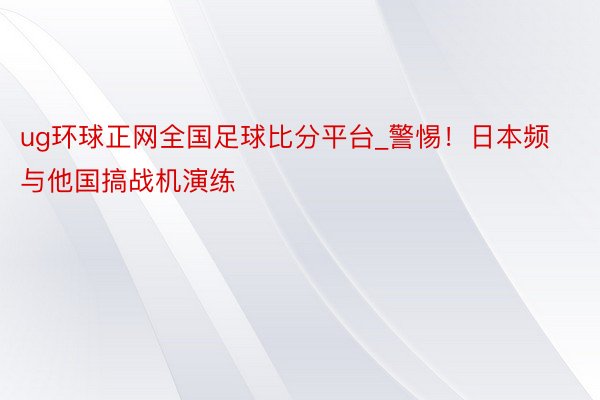 ug环球正网全国足球比分平台_警惕！日本频与他国搞战机演练