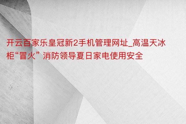 开云百家乐皇冠新2手机管理网址_高温天冰柜“冒火” 消防领导夏日家电使用安全