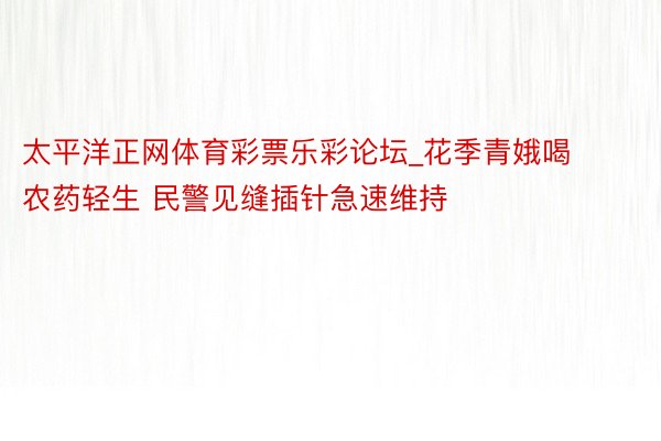 太平洋正网体育彩票乐彩论坛_花季青娥喝农药轻生 民警见缝插针急速维持