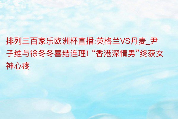 排列三百家乐欧洲杯直播:英格兰VS丹麦_尹子维与徐冬冬喜结连理! “香港深情男”终获女神心疼