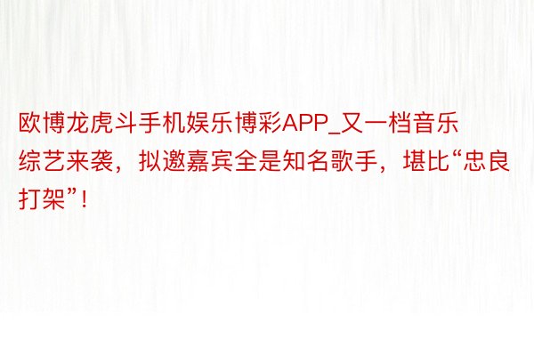 欧博龙虎斗手机娱乐博彩APP_又一档音乐综艺来袭，拟邀嘉宾全是知名歌手，堪比“忠良打架”！