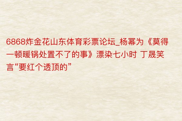 6868炸金花山东体育彩票论坛_杨幂为《莫得一顿暖锅处置不了的事》漂染七小时 丁晟笑言“要红个透顶的”