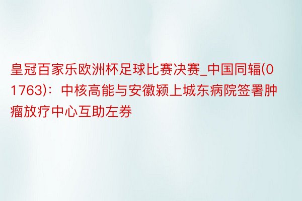 皇冠百家乐欧洲杯足球比赛决赛_中国同辐(01763)：中核高能与安徽颍上城东病院签署肿瘤放疗中心互助左券