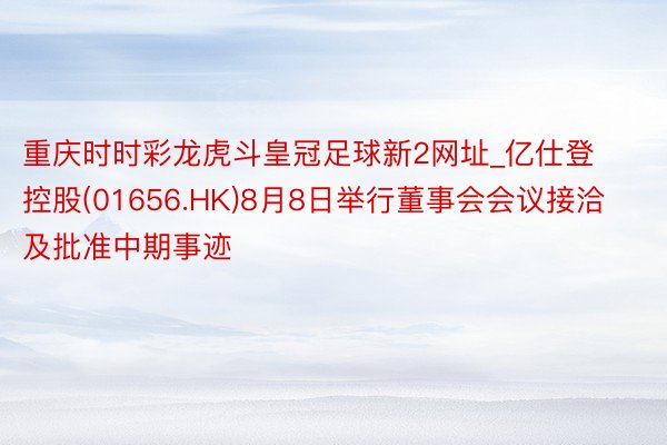 重庆时时彩龙虎斗皇冠足球新2网址_亿仕登控股(01656.HK)8月8日举行董事会会议接洽及批准中期事迹