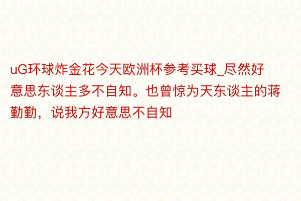 uG环球炸金花今天欧洲杯参考买球_尽然好意思东谈主多不自知。也曾惊为天东谈主的蒋勤勤，说我方好意思不自知