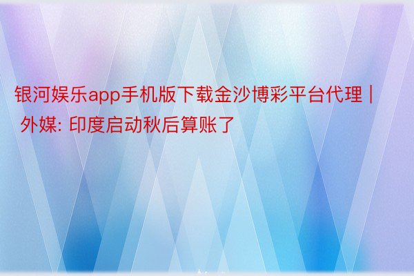 银河娱乐app手机版下载金沙博彩平台代理 | 外媒: 印度启动秋后算账了