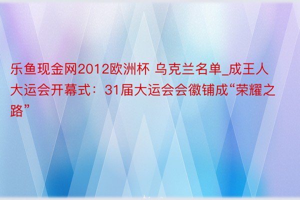 乐鱼现金网2012欧洲杯 乌克兰名单_成王人大运会开幕式：31届大运会会徽铺成“荣耀之路”