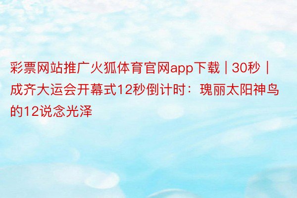 彩票网站推广火狐体育官网app下载 | 30秒｜成齐大运会开幕式12秒倒计时：瑰丽太阳神鸟的12说念光泽