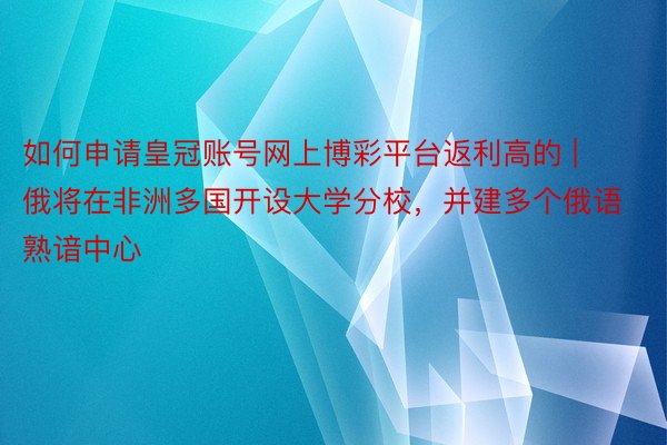 如何申请皇冠账号网上博彩平台返利高的 | 俄将在非洲多国开设大学分校，并建多个俄语熟谙中心