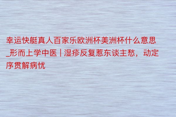 幸运快艇真人百家乐欧洲杯美洲杯什么意思_形而上学中医 | 湿疹反复惹东谈主愁，动定序贯解病忧