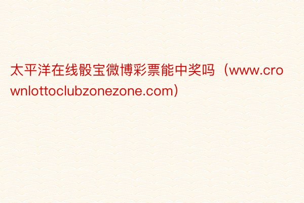 太平洋在线骰宝微博彩票能中奖吗（www.crownlottoclubzonezone.com）