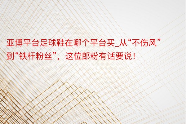 亚博平台足球鞋在哪个平台买_从“不伤风”到“铁杆粉丝”，这位郎粉有话要说！