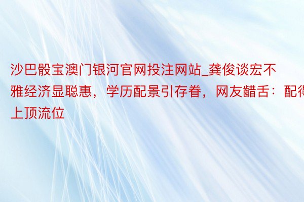 沙巴骰宝澳门银河官网投注网站_龚俊谈宏不雅经济显聪惠，学历配景引存眷，网友齰舌：配得上顶流位