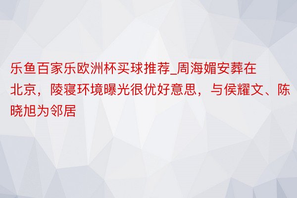 乐鱼百家乐欧洲杯买球推荐_周海媚安葬在北京，陵寝环境曝光很优好意思，与侯耀文、陈晓旭为邻居