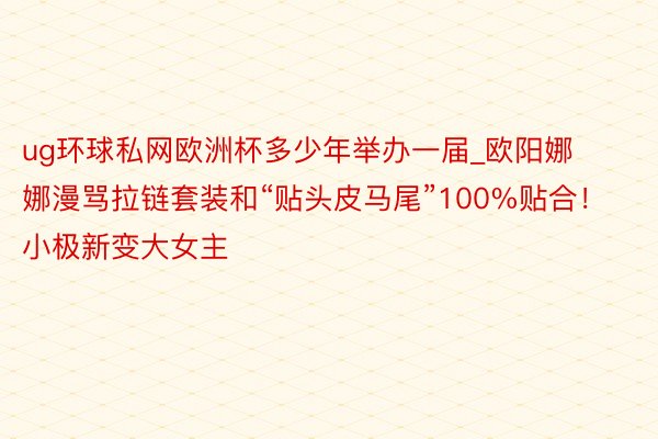 ug环球私网欧洲杯多少年举办一届_欧阳娜娜漫骂拉链套装和“贴头皮马尾”100%贴合！小极新变大女主