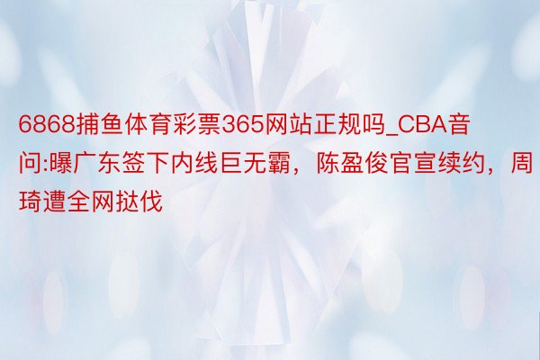 6868捕鱼体育彩票365网站正规吗_CBA音问:曝广东签下内线巨无霸，陈盈俊官宣续约，周琦遭全网挞伐