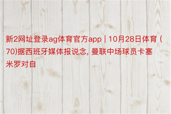 新2网址登录ag体育官方app | 10月28日体育 (70)据西班牙媒体报说念, 曼联中场球员卡塞米罗对自