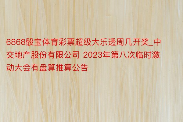 6868骰宝体育彩票超级大乐透周几开奖_中交地产股份有限公司 2023年第八次临时激动大会有盘算推算公告