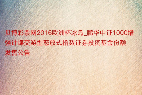 贝博彩票网2016欧洲杯冰岛_鹏华中证1000增强计谋交游型怒放式指数证券投资基金份额发售公告