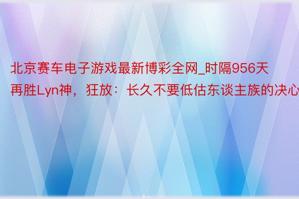 北京赛车电子游戏最新博彩全网_时隔956天再胜Lyn神，狂放：长久不要低估东谈主族的决心