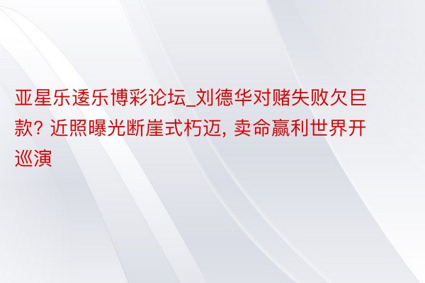 亚星乐逶乐博彩论坛_刘德华对赌失败欠巨款? 近照曝光断崖式朽迈, 卖命赢利世界开巡演