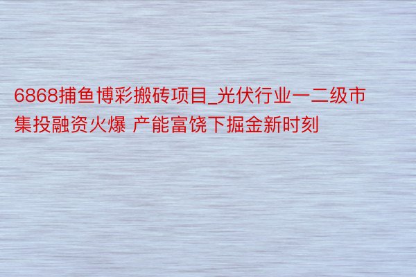 6868捕鱼博彩搬砖项目_光伏行业一二级市集投融资火爆 产能富饶下掘金新时刻